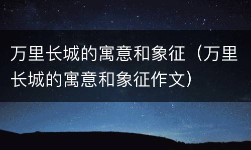 万里长城的寓意和象征（万里长城的寓意和象征作文）