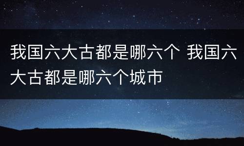 我国六大古都是哪六个 我国六大古都是哪六个城市