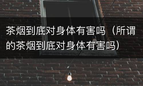 茶烟到底对身体有害吗（所谓的茶烟到底对身体有害吗）