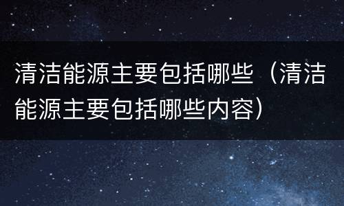 清洁能源主要包括哪些（清洁能源主要包括哪些内容）