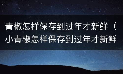 青椒怎样保存到过年才新鲜（小青椒怎样保存到过年才新鲜）