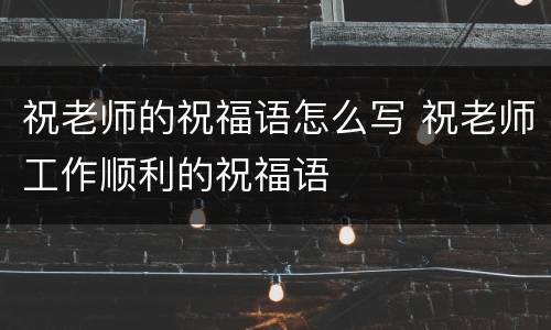 祝老师的祝福语怎么写 祝老师工作顺利的祝福语
