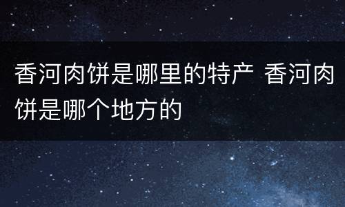 香河肉饼是哪里的特产 香河肉饼是哪个地方的