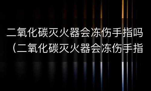 二氧化碳灭火器会冻伤手指吗（二氧化碳灭火器会冻伤手指吗?）