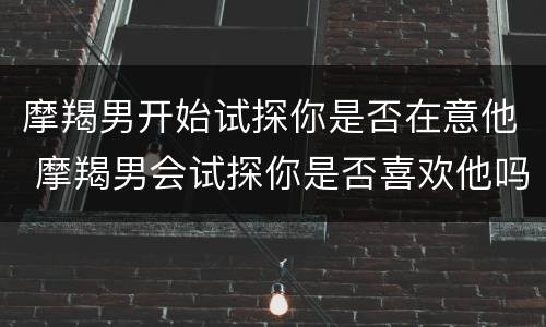 摩羯男开始试探你是否在意他 摩羯男会试探你是否喜欢他吗