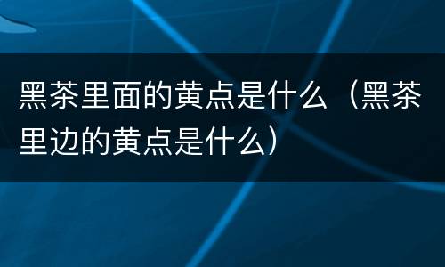 黑茶里面的黄点是什么（黑茶里边的黄点是什么）