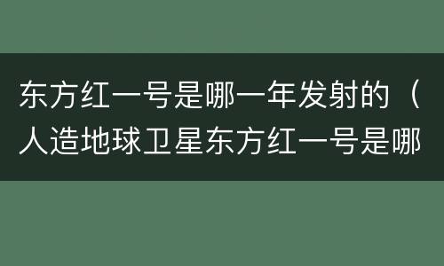 东方红一号是哪一年发射的（人造地球卫星东方红一号是哪一年发射的）