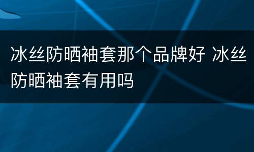 冰丝防晒袖套那个品牌好 冰丝防晒袖套有用吗