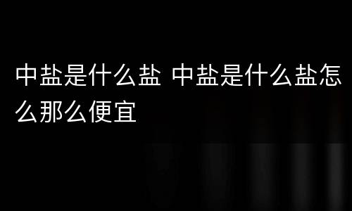 中盐是什么盐 中盐是什么盐怎么那么便宜