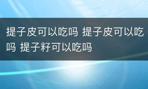 提子皮可以吃吗 提子皮可以吃吗 提子籽可以吃吗