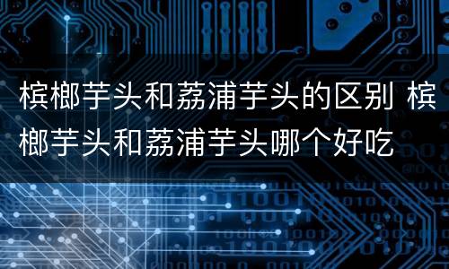 槟榔芋头和荔浦芋头的区别 槟榔芋头和荔浦芋头哪个好吃