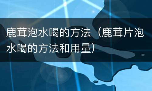 鹿茸泡水喝的方法（鹿茸片泡水喝的方法和用量）