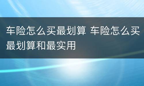 车险怎么买最划算 车险怎么买最划算和最实用