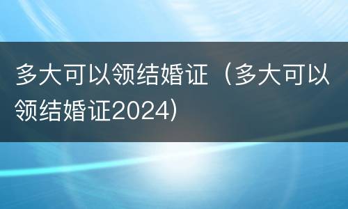 多大可以领结婚证（多大可以领结婚证2024）