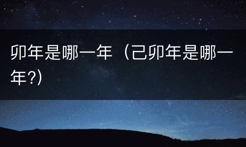 卯年是哪一年（己卯年是哪一年?）