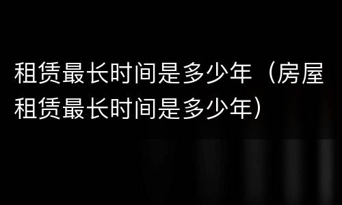 租赁最长时间是多少年（房屋租赁最长时间是多少年）