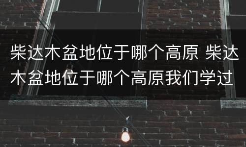 柴达木盆地位于哪个高原 柴达木盆地位于哪个高原我们学过的
