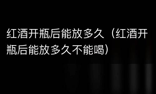 红酒开瓶后能放多久（红酒开瓶后能放多久不能喝）