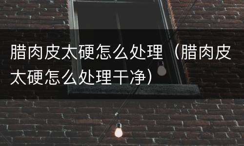 腊肉皮太硬怎么处理（腊肉皮太硬怎么处理干净）