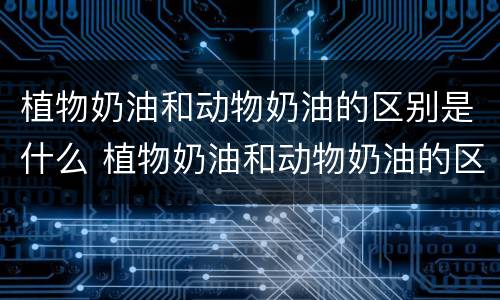 植物奶油和动物奶油的区别是什么 植物奶油和动物奶油的区别在哪里