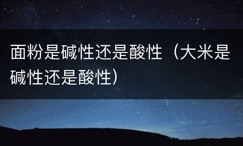 面粉是碱性还是酸性（大米是碱性还是酸性）