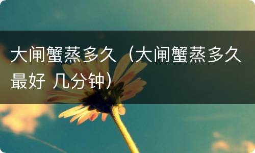 大闸蟹蒸多久（大闸蟹蒸多久最好 几分钟）