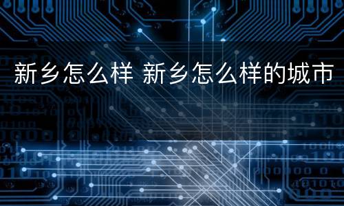 新乡怎么样 新乡怎么样的城市