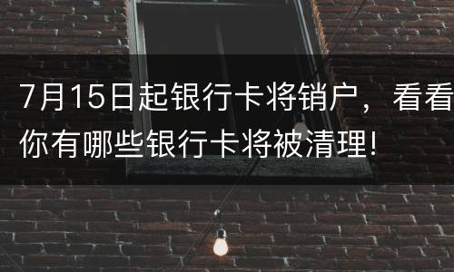 7月15日起银行卡将销户，看看你有哪些银行卡将被清理!