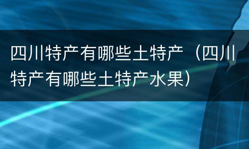 四川特产有哪些土特产（四川特产有哪些土特产水果）