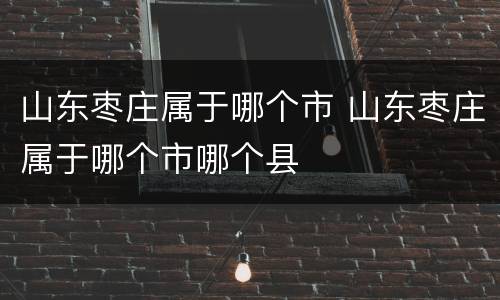 山东枣庄属于哪个市 山东枣庄属于哪个市哪个县