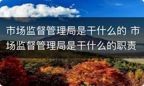 市场监督管理局是干什么的 市场监督管理局是干什么的职责