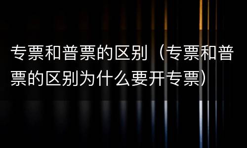 专票和普票的区别（专票和普票的区别为什么要开专票）