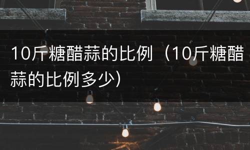 10斤糖醋蒜的比例（10斤糖醋蒜的比例多少）