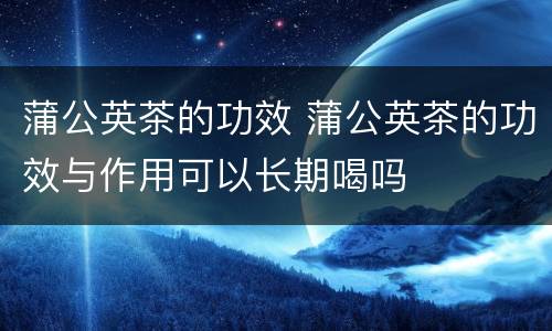 蒲公英茶的功效 蒲公英茶的功效与作用可以长期喝吗