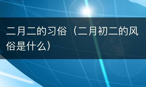 二月二的习俗（二月初二的风俗是什么）