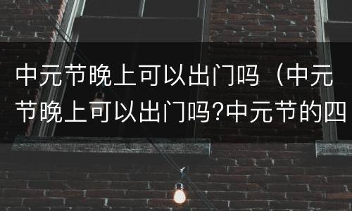 中元节晚上可以出门吗（中元节晚上可以出门吗?中元节的四大风俗!!）