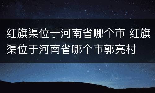 红旗渠位于河南省哪个市 红旗渠位于河南省哪个市郭亮村