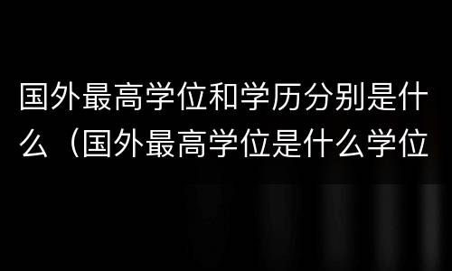 国外最高学位和学历分别是什么（国外最高学位是什么学位）