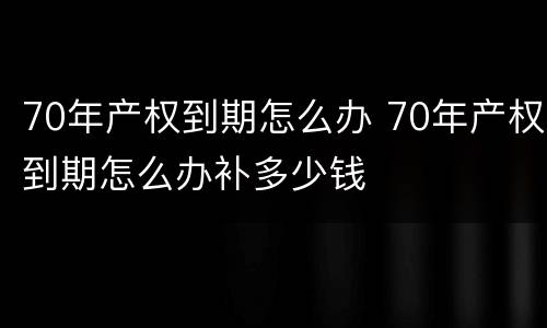 70年产权到期怎么办 70年产权到期怎么办补多少钱