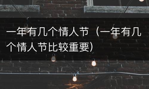 一年有几个情人节（一年有几个情人节比较重要）