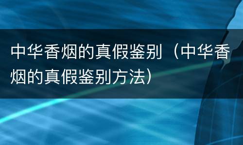 中华香烟的真假鉴别（中华香烟的真假鉴别方法）