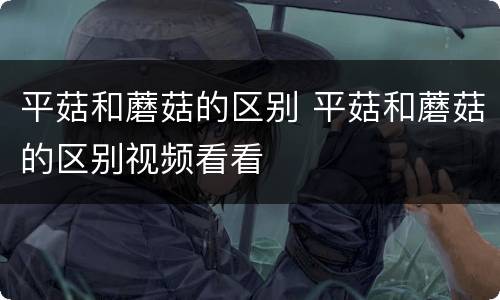 平菇和蘑菇的区别 平菇和蘑菇的区别视频看看