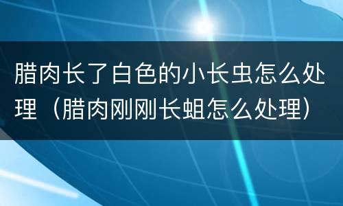 腊肉长了白色的小长虫怎么处理（腊肉刚刚长蛆怎么处理）