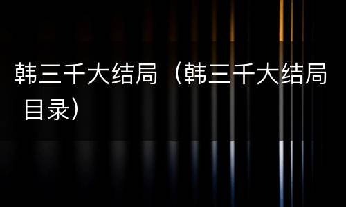 韩三千大结局（韩三千大结局 目录）