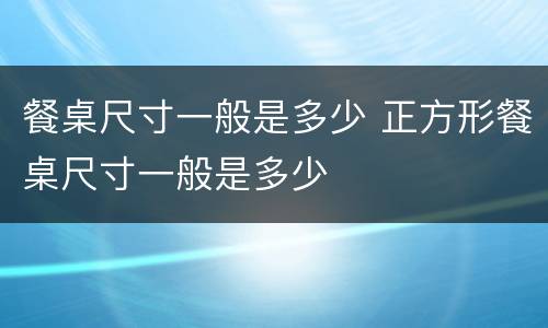 餐桌尺寸一般是多少 正方形餐桌尺寸一般是多少