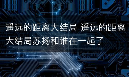 遥远的距离大结局 遥远的距离大结局苏扬和谁在一起了
