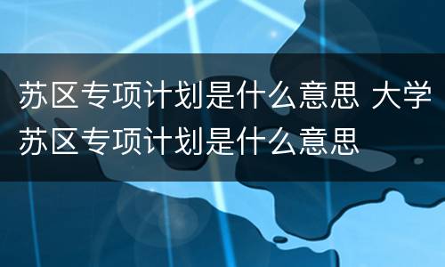 苏区专项计划是什么意思 大学苏区专项计划是什么意思