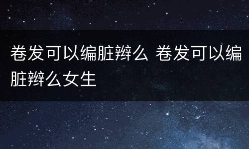卷发可以编脏辫么 卷发可以编脏辫么女生