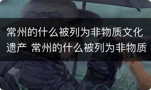 常州的什么被列为非物质文化遗产 常州的什么被列为非物质文化遗产名录