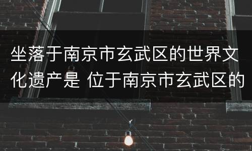 坐落于南京市玄武区的世界文化遗产是 位于南京市玄武区的世界文化遗产
